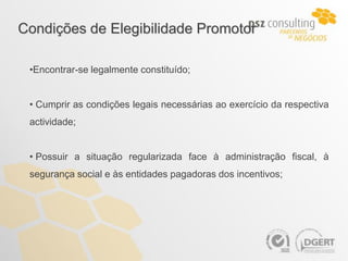 Condições de Elegibilidade Promotor

 •Encontrar-se legalmente constituído;


 • Cumprir as condições legais necessárias ao exercício da respectiva
 actividade;


 • Possuir a situação regularizada face à administração fiscal, à
 segurança social e às entidades pagadoras dos incentivos;
 