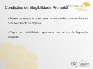 Condições de Elegibilidade Promotor

 • Possuir ou assegurar os recursos humanos e físicos necessários ao
 desenvolvimento do projecto;


 • Dispor de contabilidade organizada nos termos da legislação
 aplicável;
 