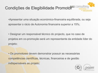 Condições de Elegibilidade Promotor

 •Apresentar uma situação económico-financeira equilibrada, ou seja
 apresentar o rácio de Autonomia financeira superior a 15%;


 • Designar um responsável técnico do projecto, que no caso de
 projetos em co-promoção será um representante da entidade líder do
 projeto;


 • Os promotores devem demonstrar possuir as necessárias
 competências científicas, técnicas, financeiras e de gestão
 indispensáveis ao projeto;
 