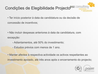 Condições de Elegibilidade Projecto

 • Ter início posterior à data da candidatura ou da decisão de
 concessão de incentivos;


 • Não incluir despesas anteriores à data da candidatura, com
 excepção:
     - Adiantamentos, até 50% do investimento;
     - Estudos prévios com menos de 1 ano.

 • Manter afectos à respectiva actividade os activos respeitantes ao
 investimento apoiado, até três anos após o encerramento do projecto;
 
