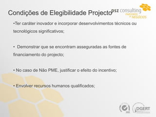 Condições de Elegibilidade Projecto
 •Ter caráter inovador e incorporar desenvolvimentos técnicos ou
 tecnológicos significativos;


 • Demonstrar que se encontram asseguradas as fontes de
 financiamento do projecto;


 • No caso de Não PME, justificar o efeito do incentivo;


 • Envolver recursos humanos qualificados;
 