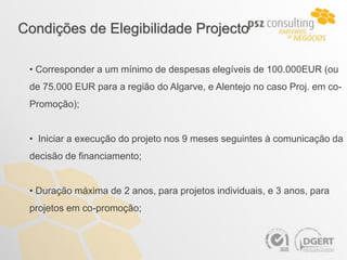 Condições de Elegibilidade Projecto

 • Corresponder a um mínimo de despesas elegíveis de 100.000EUR (ou
 de 75.000 EUR para a região do Algarve, e Alentejo no caso Proj. em co-
 Promoção);


 • Iniciar a execução do projeto nos 9 meses seguintes à comunicação da
 decisão de financiamento;


 • Duração máxima de 2 anos, para projetos individuais, e 3 anos, para
 projetos em co-promoção;
 
