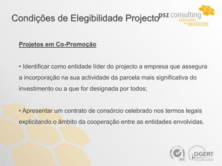 Condições de Elegibilidade Projecto

 Projetos em Co-Promoção


 • Identificar como entidade líder do projecto a empresa que assegura
 a incorporação na sua actividade da parcela mais significativa do
 investimento ou a que for designada por todos;


 • Apresentar um contrato de consórcio celebrado nos termos legais
 explicitando o âmbito da cooperação entre as entidades envolvidas.
 