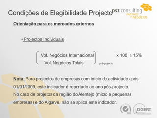 Condições de Elegibilidade Projecto
 Orientação para os mercados externos


     • Projectos Individuais


               Vol. Negócios Internacional                  x 100  15%
                 Vol. Negócios Totais        pré-projecto




 Nota: Para projectos de empresas com início de actividade após
 01/01/2009, este indicador é reportado ao ano pós-projecto.
 No caso de projetos da região do Alentejo (micro e pequenas
 empresas) e do Algarve, não se aplica este indicador.
 