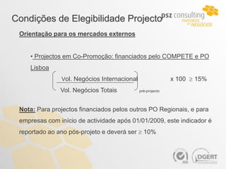 Condições de Elegibilidade Projecto
 Orientação para os mercados externos


    • Projectos em Co-Promoção: financiados pelo COMPETE e PO
    Lisboa
               Vol. Negócios Internacional                  x 100  15%
               Vol. Negócios Totais          pré-projecto




 Nota: Para projectos financiados pelos outros PO Regionais, e para
 empresas com início de actividade após 01/01/2009, este indicador é
 reportado ao ano pós-projeto e deverá ser  10%
 