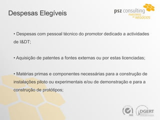 Despesas Elegíveis


 • Despesas com pessoal técnico do promotor dedicado a actividades
 de I&DT;


 • Aquisição de patentes a fontes externas ou por estas licenciadas;


 • Matérias primas e componentes necessárias para a construção de
 instalações piloto ou experimentais e/ou de demonstração e para a
 construção de protótipos;
 
