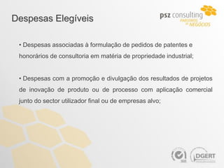Despesas Elegíveis

 • Despesas associadas à formulação de pedidos de patentes e
 honorários de consultoria em matéria de propriedade industrial;


 • Despesas com a promoção e divulgação dos resultados de projetos
 de inovação de produto ou de processo com aplicação comercial
 junto do sector utilizador final ou de empresas alvo;
 