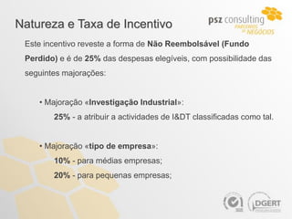 Natureza e Taxa de Incentivo
 Este incentivo reveste a forma de Não Reembolsável (Fundo
 Perdido) e é de 25% das despesas elegíveis, com possibilidade das
 seguintes majorações:


    • Majoração «Investigação Industrial»:
        25% - a atribuir a actividades de I&DT classificadas como tal.


    • Majoração «tipo de empresa»:
        10% - para médias empresas;
        20% - para pequenas empresas;
 
