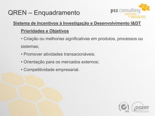QREN – Enquadramento
 Sistema de Incentivos à Investigação e Desenvolvimento I&DT
    Prioridades e Objetivos
    • Criação ou melhorias significativas em produtos, processos ou
    sistemas;
    • Promover atividades transacionáveis;
    • Orientação para os mercados externos;
    • Competitividade empresarial.
 