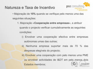 Natureza e Taxa de Incentivo
    • Majoração de 15% quando se verifique pelo menos uma das
    seguintes situações:
       1. Majoração «Cooperação entre empresas», a atribuir
         quando o projecto verificar cumulativamente as seguintes
         condições:
           i) Envolver uma cooperação efectiva entre empresas
             autónomas umas das outras;
           ii) Nenhuma empresa suportar mais de 70 % das
             despesas elegíveis do projecto;
           iii) Envolver uma cooperação com pelo menos uma PME
             ou envolver actividades de I&DT em pelo menos dois
             Estados membros;
 