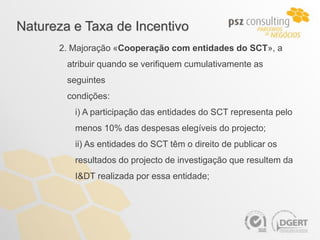 Natureza e Taxa de Incentivo
      2. Majoração «Cooperação com entidades do SCT», a
        atribuir quando se verifiquem cumulativamente as
        seguintes
        condições:
         i) A participação das entidades do SCT representa pelo
         menos 10% das despesas elegíveis do projecto;
         ii) As entidades do SCT têm o direito de publicar os
         resultados do projecto de investigação que resultem da
         I&DT realizada por essa entidade;
 