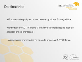 Destinatários


 • Empresas de qualquer natureza e sob qualquer forma jurídica;


 • Entidades do SCT (Sistema Científico e Tecnológico) no caso de
 projetos em co-promoção;


 • Associações empresarias no caso de projectos I&DT Coletiva;
 