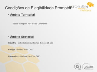 Condições de Elegibilidade Promotor
 • Âmbito Territorial

      Todas as regiões NUTS II do Continente




 • Âmbito Sectorial
 Industria – actividades incluídas nas divisões 05 a 33


 Energia – divisão 35 da CAE


 Comércio – divisões 45 a 47 da CAE
 