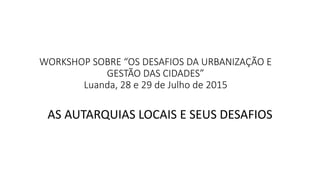 WORKSHOP SOBRE “OS DESAFIOS DA URBANIZAÇÃO E
GESTÃO DAS CIDADES”
Luanda, 28 e 29 de Julho de 2015
AS AUTARQUIAS LOCAIS E SEUS DESAFIOS
 