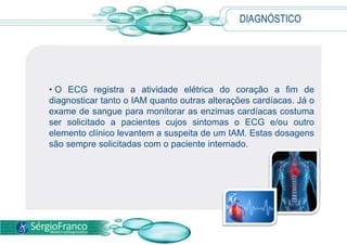 DIAGNÓSTICO
• O ECG registra a atividade elétrica do coração a fim de
diagnosticar tanto o IAM quanto outras alterações cardíacas. Já o
exame de sangue para monitorar as enzimas cardíacas costuma
ser solicitado a pacientes cujos sintomas o ECG e/ou outro
elemento clínico levantem a suspeita de um IAM. Estas dosagens
são sempre solicitadas com o paciente internado.
 