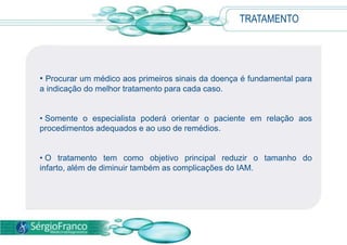 TRATAMENTO
• Procurar um médico aos primeiros sinais da doença é fundamental para
a indicação do melhor tratamento para cada caso.
• Somente o especialista poderá orientar o paciente em relação aos
procedimentos adequados e ao uso de remédios.
• O tratamento tem como objetivo principal reduzir o tamanho do
infarto, além de diminuir também as complicações do IAM.
 