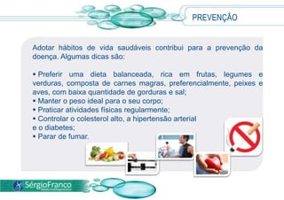 Adotar hábitos de vida saudáveis contribui para a prevenção da
doença. Algumas dicas são:
 Preferir uma dieta balanceada, rica em frutas, legumes e
verduras, composta de carnes magras, preferencialmente, peixes e
aves, com baixa quantidade de gorduras e sal;
 Manter o peso ideal para o seu corpo;
 Praticar atividades físicas regularmente;
 Controlar o colesterol alto, a hipertensão arterial
e o diabetes;
 Parar de fumar.
PREVENÇÃO
 