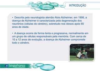INTRODUÇÃO
• Descrita pelo neurologista alemão Alois Alzheimer, em 1906, a
doença de Alzheimer é caracterizada pela degeneração dos
neurônios (células do cérebro), sobretudo nos idosos após 65
anos de idade.
• A doença ocorre de forma lenta e progressiva, normalmente em
um grupo de células responsáveis pela memória. Com cerca de
10 a 12 anos de evolução, a doença de Alzheimer compromete
todo o cérebro.
 