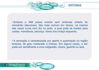 SINTOMAS
• Embora o IAM possa ocorrer sem sintomas (infarto do
miocárdio silencioso), fato mais comum em idosos, na maioria
das vezes cursa com dor no peito, a qual pode se irradiar para
costas, mandíbula, pescoço, dorso e/ou braço esquerdo.
• A sensação é caracterizada por aperto e queimação na região
torácica, de grau moderado a intenso. Em alguns casos, a dor
pode ser semelhante a uma indigestão, úlcera, gastrite ou azia.
 