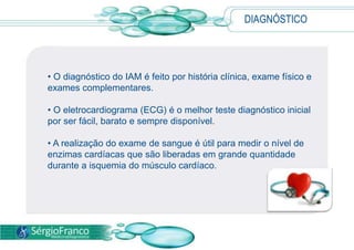DIAGNÓSTICO
• O diagnóstico do IAM é feito por história clínica, exame físico e
exames complementares.
• O eletrocardiograma (ECG) é o melhor teste diagnóstico inicial
por ser fácil, barato e sempre disponível.
• A realização do exame de sangue é útil para medir o nível de
enzimas cardíacas que são liberadas em grande quantidade
durante a isquemia do músculo cardíaco.
 