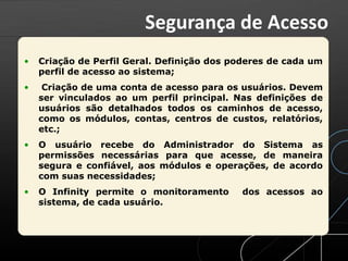 • Criação de Perfil Geral. Definição dos poderes de cada um
perfil de acesso ao sistema;
• Criação de uma conta de acesso para os usuários. Devem
ser vinculados ao um perfil principal. Nas definições de
usuários são detalhados todos os caminhos de acesso,
como os módulos, contas, centros de custos, relatórios,
etc.;
• O usuário recebe do Administrador do Sistema as
permissões necessárias para que acesse, de maneira
segura e confiável, aos módulos e operações, de acordo
com suas necessidades;
• O Infinity permite o monitoramento dos acessos ao
sistema, de cada usuário.
Segurança de Acesso
 