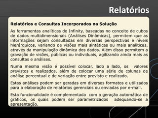 Relatórios e Consultas Incorporados na Solução
As ferramentas analíticas do Infinity, baseadas no conceito de cubos
de dados multidimensionais (Análises Dinâmicas), permitem que as
informações sejam consultadas em diversas perspectivas e níveis
hierárquicos, variando de visões mais sintéticas ou mais analíticas,
através da manipulação dinâmica dos dados. Além disso permitem a
gravação de visões, públicas ou individuais, agilizando ainda mais as
consultas e análises.
Numa mesma visão é possível colocar, lado a lado, os valores
previstos e realizados, além de colocar uma série de colunas de
análise percentual e de variação entre previsto e realizado.
Estas análises podem ser geradas em diversos formatos e utilizados
para a elaboração de relatórios gerenciais ou enviadas por e-mail.
Esta funcionalidade é complementada com a geração automática de
gráficos, os quais podem ser parametrizados adequando-se a
apresentação.
Relatórios
 