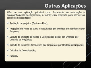 Além de sua aplicação principal como ferramenta de elaboração e
acompanhamento do Orçamento, o Infinity está projetado para atender as
seguintes necessidades:
Avaliação de projetos (Business Plan);
Projeções de Fluxo de Caixa e Resultados por Unidade de Negócios e por
Empresa;
Cálculo de Imposto de Renda e Contribuição Social por Empresa por
Unidade de Negócios;
Cálculo de Despesas Financeiras por Empresa e por Unidade de Negócios;
Cálculos de Consolidação;
Rateios.
Outras Aplicações
 