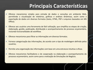 Oferece mecanismos simples para entrada de dados e consultas em ambiente Web,
permitindo a visualização de relatórios, gráficos e análises dinâmicas, assim como a
exportação de dados em diversos formatos (texto, HTML, PDF e arquivos baseados em MS
Office).
Oferece aos usuários uma ferramenta de fácil utilização, que simplifica as etapas de criação,
elaboração, gestão, publicação, distribuição e acompanhamento do processo orçamentário,
incluindo funcionalidades de workflow.
Oferece mecanismos para filtrar as informações em diversos formatos.
Fornece categorização das informações, de acordo com o tipo de modelagem definido pelos
usuários;
Permite uma organização das informações com base em uma estrutura intuitiva e eficaz.
Oferece mecanismos facilitadores e de cooperação na elaboração e acompanhamento do
processo orçamentário, assim como para a realização de Simulações de Negócio.
Principais Características
 