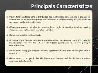 Possui funcionalidades para a distribuição das informações para usuários e gestores de
acordo com as necessidades previamente definidas e observando rígidos parâmetros de
segurança, nos formatos adequados
Oferece um processo simples de manutenção e criação de cenários, incluindo serviços
documentais completos com controle de versões.
Garante uma rápida implementação
O Infinity é uma solução integrada contendo módulos de Recursos Humanos, Produção,
Investimento, Financeiro, Indicadores e WEB, todos gerenciados pelo módulo principal,
com links nativos.
Fornece uma navegação simples e intuitiva apresentando uma interface amigável para os
usuários.
Garante uma correta gestão das relações entre os diversos módulos, de forma a evitar a
existência de broken links.
Principais Características
 
