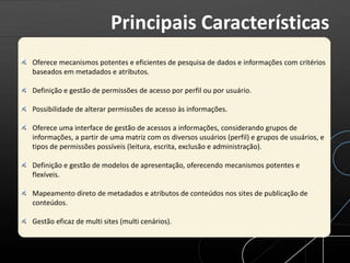 Oferece mecanismos potentes e eficientes de pesquisa de dados e informações com critérios
baseados em metadados e atributos.
Definição e gestão de permissões de acesso por perfil ou por usuário.
Possibilidade de alterar permissões de acesso às informações.
Oferece uma interface de gestão de acessos a informações, considerando grupos de
informações, a partir de uma matriz com os diversos usuários (perfil) e grupos de usuários, e
tipos de permissões possíveis (leitura, escrita, exclusão e administração).
Definição e gestão de modelos de apresentação, oferecendo mecanismos potentes e
flexíveis.
Mapeamento direto de metadados e atributos de conteúdos nos sites de publicação de
conteúdos.
Gestão eficaz de multi sites (multi cenários).
Principais Características
 