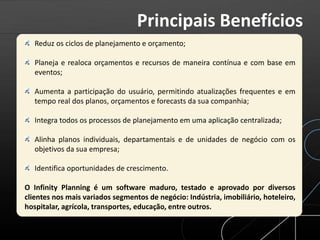 Reduz os ciclos de planejamento e orçamento;
Planeja e realoca orçamentos e recursos de maneira contínua e com base em
eventos;
Aumenta a participação do usuário, permitindo atualizações frequentes e em
tempo real dos planos, orçamentos e forecasts da sua companhia;
Integra todos os processos de planejamento em uma aplicação centralizada;
Alinha planos individuais, departamentais e de unidades de negócio com os
objetivos da sua empresa;
Identifica oportunidades de crescimento.
O Infinity Planning é um software maduro, testado e aprovado por diversos
clientes nos mais variados segmentos de negócio: Indústria, imobiliário, hoteleiro,
hospitalar, agrícola, transportes, educação, entre outros.
Principais Benefícios
 