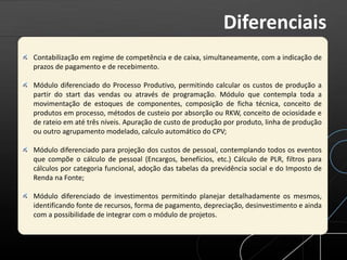 Contabilização em regime de competência e de caixa, simultaneamente, com a indicação de
prazos de pagamento e de recebimento.
Módulo diferenciado do Processo Produtivo, permitindo calcular os custos de produção a
partir do start das vendas ou através de programação. Módulo que contempla toda a
movimentação de estoques de componentes, composição de ficha técnica, conceito de
produtos em processo, métodos de custeio por absorção ou RKW, conceito de ociosidade e
de rateio em até três níveis. Apuração de custo de produção por produto, linha de produção
ou outro agrupamento modelado, calculo automático do CPV;
Módulo diferenciado para projeção dos custos de pessoal, contemplando todos os eventos
que compõe o cálculo de pessoal (Encargos, benefícios, etc.) Cálculo de PLR, filtros para
cálculos por categoria funcional, adoção das tabelas da previdência social e do Imposto de
Renda na Fonte;
Módulo diferenciado de investimentos permitindo planejar detalhadamente os mesmos,
identificando fonte de recursos, forma de pagamento, depreciação, desinvestimento e ainda
com a possibilidade de integrar com o módulo de projetos.
Diferenciais
 