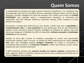 A complexidade do mercado atual exige empresas altamente competitivas. E ser competitivo hoje
pressupõe algo muito além de consistência técnica e capacidade produtiva. Requer uma boa dose de
perspicácia, precisão, inteligência por parte das empresas. Para a ACIES, isso se traduz em LUCIDEZ
ESTRATÉGICA, uma qualidade valiosa e verdadeiramente impactante no crescimento das
organizações. Seja para antecipar tendências, (re)orientar esforços, alinhar interesses ou tomar
decisões mais seguras.
Para garantir a entrega desse diferencial aos seus clientes, a ACIES conta com a especialidade, o
comprometimento total e a vasta experiência de seus profissionais. Mais do que conhecimento
apurado, nossos consultores possuem domínio estratégico do ambiente de negócios. São esses
valores que asseguram a habilidade da ACIES em desenvolver softwares avançados e metodologias
inovadoras para as empresas.
Perceber de forma ágil e precisa um problema, necessidade ou mesmo uma oportunidade,
direcionando condutas, ações e recursos. As soluções da ACIES proporcionam aos clientes controle
total sobre suas estratégias, gerando vantagem competitiva em relação à concorrência. A
consequência desse processo é o crescimento inteligente e efetivo das empresas as quais atende,
qualquer que seja o contexto onde atuem.
A ACIES desenvolve soluções para empresas inseridas em cenários complexos, independente de
porte, segmento, idade ou localização. Empresas que buscam estar estrategicamente lúcidas para se
tornarem líderes em seus mercados.
Quem Somos
 
