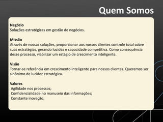 Negócio
Soluções estratégicas em gestão de negócios.
Missão
Através de nossas soluções, proporcionar aos nossos clientes controle total sobre
suas estratégias, gerando lucidez e capacidade competitiva. Como consequência
desse processo, viabilizar um estágio de crescimento inteligente.
Visão
Tornar-se referência em crescimento inteligente para nossos clientes. Queremos ser
sinônimo de lucidez estratégica.
Valores
Agilidade nos processos;
Confidencialidade no manuseio das informações;
Constante inovação;
Quem Somos
 