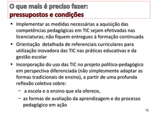 • Implementar as medidas necessárias a aquisição dasImplementar as medidas necessárias a aquisição das
competências pedagógicas em TIC sejam efetivadas nascompetências pedagógicas em TIC sejam efetivadas nas
licenciaturas; não fiquem entregues à formação continuadalicenciaturas; não fiquem entregues à formação continuada
• Orientação detalhada de referenciais curriculares paraOrientação detalhada de referenciais curriculares para
utilização inovadora das TIC nas práticas educativas e dautilização inovadora das TIC nas práticas educativas e da
gestão escolargestão escolar
• Incorporação do uso das TIC no projeto político-pedagógicoIncorporação do uso das TIC no projeto político-pedagógico
em perspectiva diferenciada (não simplesmente adaptar asem perspectiva diferenciada (não simplesmente adaptar as
formas tradicionais de ensino), a partir de uma profundaformas tradicionais de ensino), a partir de uma profunda
reflexão coletiva sobre:reflexão coletiva sobre:
– a escola e o ensino que ela oferece,a escola e o ensino que ela oferece,
– as formas de avaliação da aprendizagem e do processoas formas de avaliação da aprendizagem e do processo
pedagógico em açãopedagógico em ação
10
 