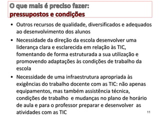 • Outros recursos de qualidade, diversificados e adequadosOutros recursos de qualidade, diversificados e adequados
ao desenvolvimento dos alunosao desenvolvimento dos alunos
• Necessidade da direção da escola desenvolver umaNecessidade da direção da escola desenvolver uma
liderança clara e esclarecida em relação às TIC,liderança clara e esclarecida em relação às TIC,
fomentando de forma estruturada a sua utilização efomentando de forma estruturada a sua utilização e
promovendo adaptações às condições de trabalho dapromovendo adaptações às condições de trabalho da
escolaescola
• Necessidade de uma infraestrutura apropriada àsNecessidade de uma infraestrutura apropriada às
exigências do trabalho docente com as TIC: não apenasexigências do trabalho docente com as TIC: não apenas
equipamentos, mas também assistência técnica,equipamentos, mas também assistência técnica,
condições de trabalho e mudanças no plano de horáriocondições de trabalho e mudanças no plano de horário
de aula e para o professor preparar e desenvolver asde aula e para o professor preparar e desenvolver as
atividades com as TICatividades com as TIC 11
 