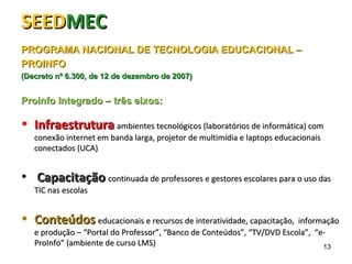 SEEDSEEDMECMEC
PROGRAMA NACIONAL DE TECNOLOGIA EDUCACIONAL –PROGRAMA NACIONAL DE TECNOLOGIA EDUCACIONAL –
PROINFOPROINFO
(Decreto nº 6.300, de 12 de dezembro de 2007)(Decreto nº 6.300, de 12 de dezembro de 2007)
Proinfo Integrado – três eixos:Proinfo Integrado – três eixos:
• InfraestruturaInfraestrutura ambientes tecnológicos (laboratórios de informática) comambientes tecnológicos (laboratórios de informática) com
conexão internet em banda larga, projetor de multimídia e laptops educacionaisconexão internet em banda larga, projetor de multimídia e laptops educacionais
conectados (UCA)conectados (UCA)
• CapacitaçãoCapacitação continuada de professores e gestores escolares para o uso dascontinuada de professores e gestores escolares para o uso das
TIC nas escolasTIC nas escolas
• ConteúdosConteúdos educacionais e recursos de interatividade, capacitação, informaçãoeducacionais e recursos de interatividade, capacitação, informação
e produção –e produção – “Portal do Professor”, “Banco de Conteúdos”, “TV/DVD Escola”, “e-“Portal do Professor”, “Banco de Conteúdos”, “TV/DVD Escola”, “e-
ProInfo” (ambiente de curso LMS)ProInfo” (ambiente de curso LMS) 13
 