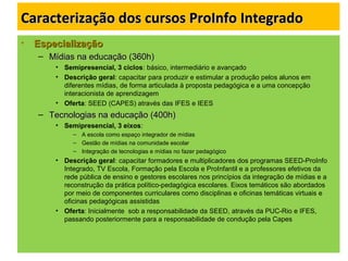 Caracterização dos cursos ProInfo IntegradoCaracterização dos cursos ProInfo Integrado
• EspecializaçãoEspecialização
– Mídias na educação (360h)Mídias na educação (360h)
• Semipresencial, 3 ciclos: básico, intermediário e avançado
• Descrição geral: capacitar para produzir e estimular a produção pelos alunos em
diferentes mídias, de forma articulada à proposta pedagógica e a uma concepção
interacionista de aprendizagem
• Oferta: SEED (CAPES) através das IFES e IEES
– Tecnologias na educação (400h)Tecnologias na educação (400h)
• Semipresencial, 3 eixos:
– A escola como espaço integrador de mídias
– Gestão de mídias na comunidade escolar
– Integração de tecnologias e mídias no fazer pedagógico
• Descrição geral: capacitar formadores e multiplicadores dos programas SEED-ProInfo
Integrado, TV Escola, Formação pela Escola e ProInfantil e a professores efetivos da
rede pública de ensino e gestores escolares nos princípios da integração de mídias e a
reconstrução da prática político-pedagógica escolares. Eixos temáticos são abordados
por meio de componentes curriculares como disciplinas e oficinas temáticas virtuais e
oficinas pedagógicas assistidas
• Oferta: Inicialmente sob a responsabilidade da SEED, através da PUC-Rio e IFES,
passando posteriormente para a responsabilidade de condução pela Capes
 
