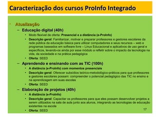 Caracterização dos cursos ProInfo IntegradoCaracterização dos cursos ProInfo Integrado
• AtualizaçãoAtualização
– Educação digital (40h)Educação digital (40h)
• Modo flexível de oferta: Presencial e a distância (e-ProInfo)
• Descrição geral: Familiarizar, motivar e preparar professores e gestores escolares da
rede pública da educação básica para utilizar computadores e seus recursos – web e
programas baseados em software livre – Linux Educacional e aplicativos de uso geral e
específicos, levando-os ainda por esse módulo a refletir sobre o impacto da tecnologia na
vida, da sociedade e na prática pedagógica
• Oferta: SEED
– Aprendendo e ensinando com as TIC (100h)Aprendendo e ensinando com as TIC (100h)
• A distância (e-ProInfo) com momentos presenciais
• Descrição geral: Oferecer subsídios teórico-metodológico-práticos para que professores
e gestores escolares possam: compreender o potencial pedagógico das TIC no ensino e
na aprendizagem em suas escolas
• Oferta: SEED
– Elaboração de projetos (40h)Elaboração de projetos (40h)
• A distância (e-ProInfo)
• Descrição geral: Capacitar os professores para que eles possam desenvolver projetos a
serem utilizados na sala de aula junto aos alunos, integrando as tecnologias de educação
existentes na escola
• Oferta: SEED 17
 