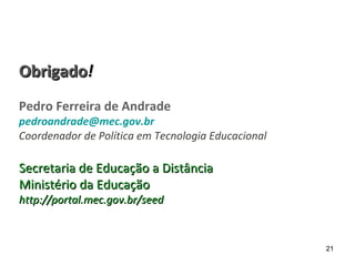 ObrigadoObrigado!!
Pedro Ferreira de Andrade
pedroandrade@mec.gov.br
Coordenador de Política em Tecnologia Educacional
Secretaria de Educação a DistânciaSecretaria de Educação a Distância
Ministério da EducaçãoMinistério da Educação
http://portal.mec.gov.br/seedhttp://portal.mec.gov.br/seed
21
 