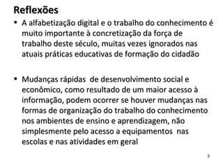 ReflexõesReflexões
• A alfabetização digital e o trabalho do conhecimento éA alfabetização digital e o trabalho do conhecimento é
muito importante à concretização da força demuito importante à concretização da força de
trabalho deste século, muitas vezes ignorados nastrabalho deste século, muitas vezes ignorados nas
atuais práticas educativas de formação do cidadãoatuais práticas educativas de formação do cidadão
• Mudanças rápidas de desenvolvimento social eMudanças rápidas de desenvolvimento social e
econômico, como resultado de um maior acesso àeconômico, como resultado de um maior acesso à
informação, podem ocorrer se houver mudanças nasinformação, podem ocorrer se houver mudanças nas
formas de organização do trabalho do conhecimentoformas de organização do trabalho do conhecimento
nos ambientes de ensino e aprendizagem, nãonos ambientes de ensino e aprendizagem, não
simplesmente pelo acesso a equipamentos nassimplesmente pelo acesso a equipamentos nas
escolas e nas atividades em geralescolas e nas atividades em geral
3
 