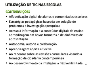 UTILIZAÇÃO DE TIC NAS ESCOLASUTILIZAÇÃO DE TIC NAS ESCOLAS
CONTRIBUIÇÕESCONTRIBUIÇÕES
• Alfabetização digital de alunos e comunidades escolaresAlfabetização digital de alunos e comunidades escolares
• Estratégias pedagógicas baseada em solução deEstratégias pedagógicas baseada em solução de
problemas e investigação (pesquisa)problemas e investigação (pesquisa)
• Acesso à informação e a conteúdos digitais de ensino -Acesso à informação e a conteúdos digitais de ensino -
aprendizagem em novos formatos e de dinâmicas deaprendizagem em novos formatos e de dinâmicas de
apresentaçãoapresentação
• Autonomia, autoria e colaboraçãoAutonomia, autoria e colaboração
• Aprendizagem aberta e flexívelAprendizagem aberta e flexível
• Ao repensar sobre as revisões curriculares visando aAo repensar sobre as revisões curriculares visando a
formação da cidadania contemporâneaformação da cidadania contemporânea
• Ao desenvolvimento da inteligência flexível ilimitadaAo desenvolvimento da inteligência flexível ilimitada 6
 