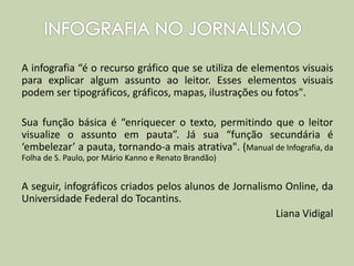 A infografia “é o recurso gráfico que se utiliza de elementos visuais
para explicar algum assunto ao leitor. Esses elementos visuais
podem ser tipográficos, gráficos, mapas, ilustrações ou fotos".
Sua função básica é “enriquecer o texto, permitindo que o leitor
visualize o assunto em pauta”. Já sua “função secundária é
‘embelezar’ a pauta, tornando-a mais atrativa". (Manual de Infografia, da
Folha de S. Paulo, por Mário Kanno e Renato Brandão)
A seguir, infográficos criados pelos alunos de Jornalismo Online, da
Universidade Federal do Tocantins.
Liana Vidigal