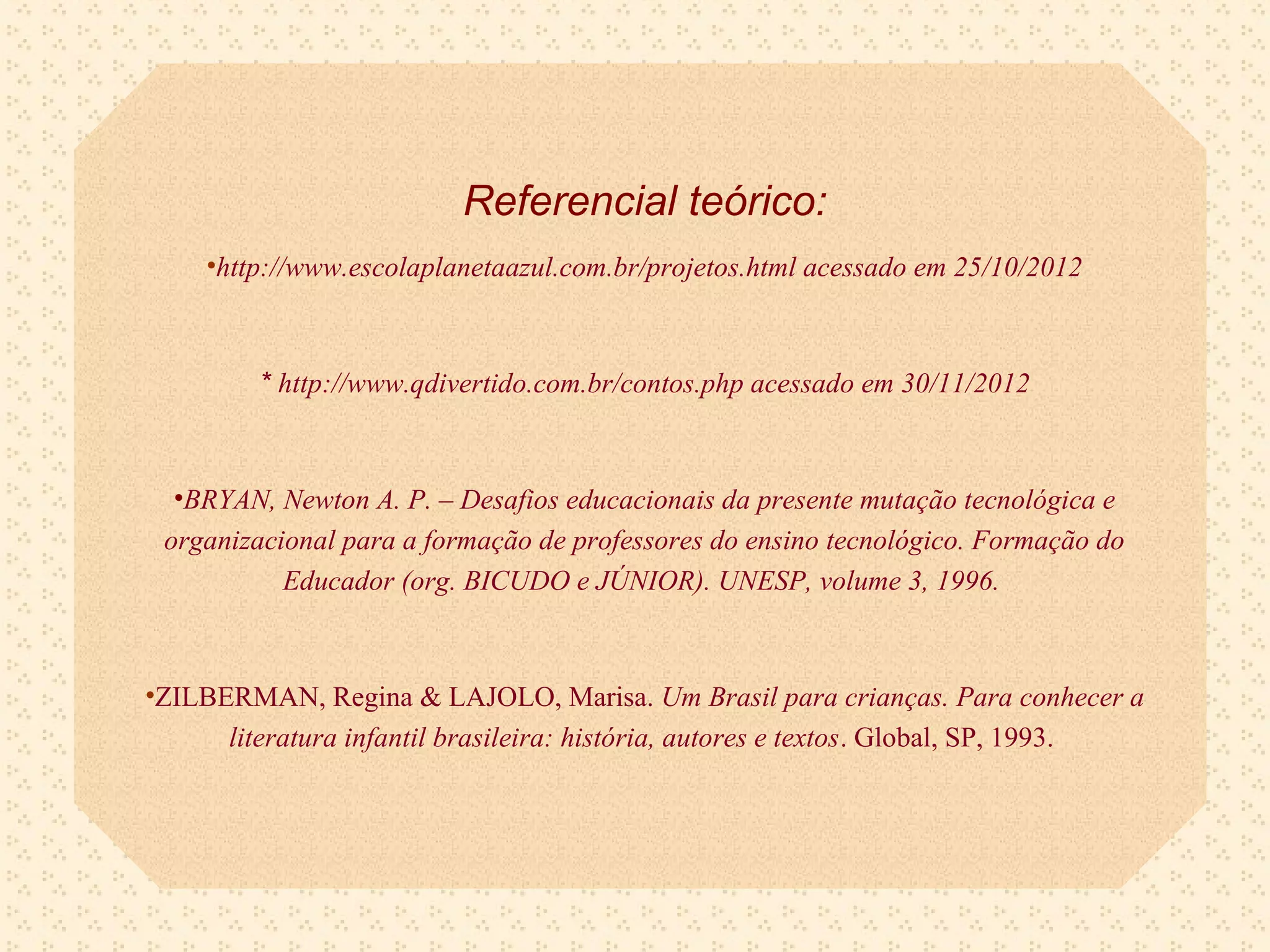 Referencial teórico:
     •http://www.escolaplanetaazul.com.br/projetos.html acessado em 25/10/2012



         * http://www.qdivertido.com.br/contos.php acessado em 30/11/2012



  •BRYAN, Newton A. P. – Desafios educacionais da presente mutação tecnológica e
 organizacional para a formação de professores do ensino tecnológico. Formação do
           Educador (org. BICUDO e JÚNIOR). UNESP, volume 3, 1996.



•ZILBERMAN, Regina & LAJOLO, Marisa. Um Brasil para crianças. Para conhecer a
      literatura infantil brasileira: história, autores e textos. Global, SP, 1993.
 