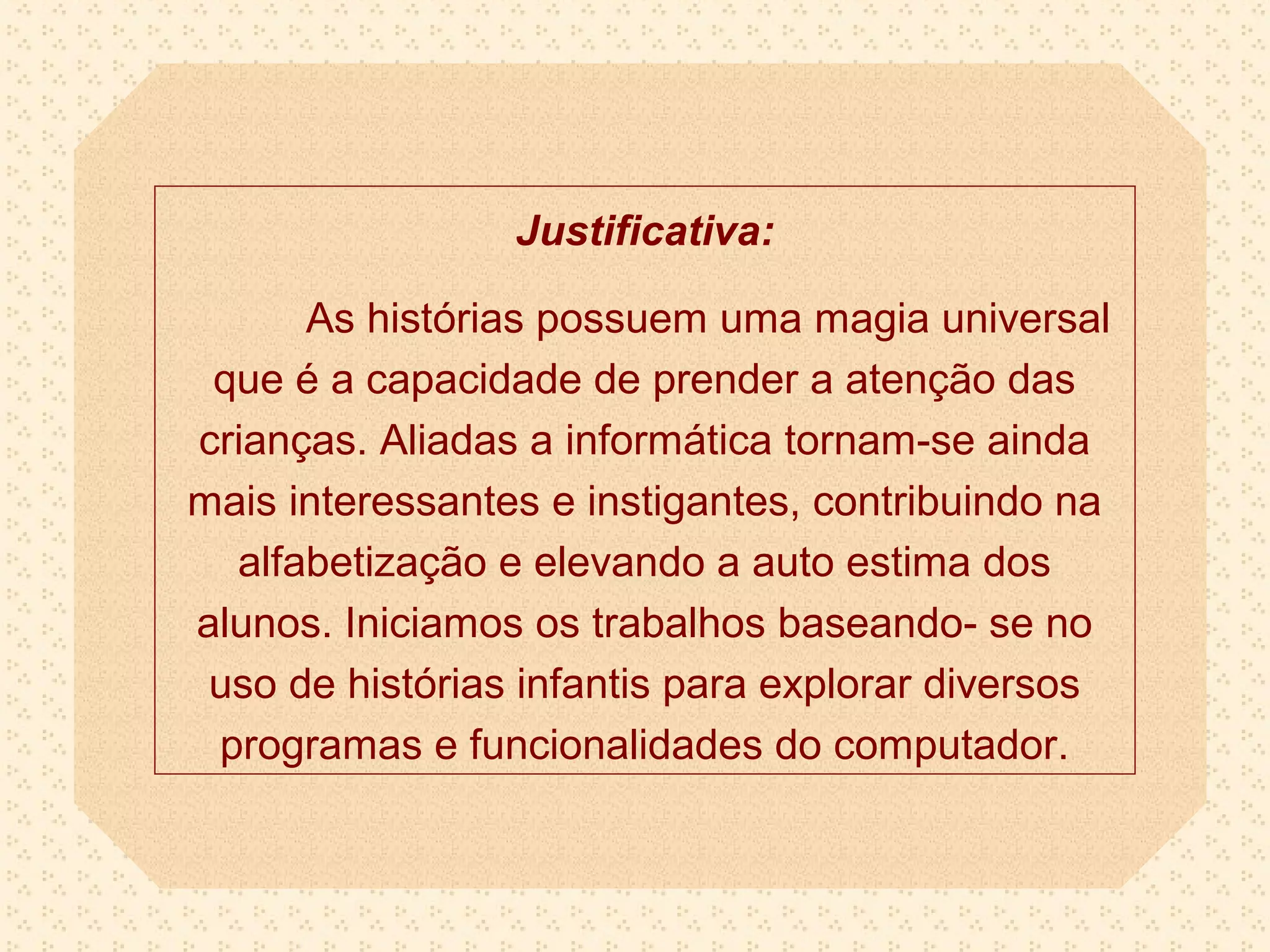 Justificativa:

      As histórias possuem uma magia universal
 que é a capacidade de prender a atenção das
crianças. Aliadas a informática tornam-se ainda
mais interessantes e instigantes, contribuindo na
  alfabetização e elevando a auto estima dos
alunos. Iniciamos os trabalhos baseando- se no
 uso de histórias infantis para explorar diversos
 programas e funcionalidades do computador.
 