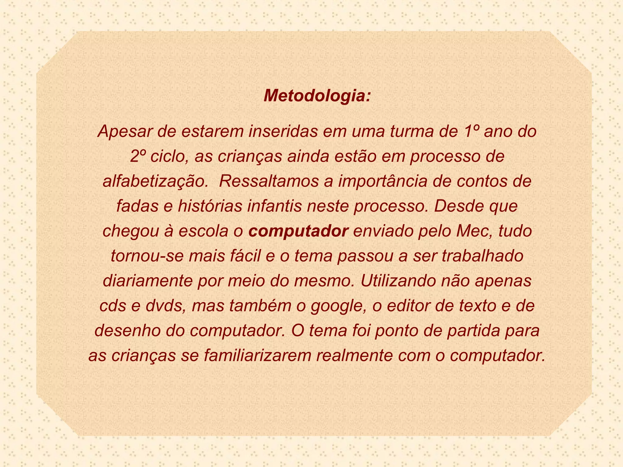 Metodologia:

 Apesar de estarem inseridas em uma turma de 1º ano do
      2º ciclo, as crianças ainda estão em processo de
  alfabetização. Ressaltamos a importância de contos de
    fadas e histórias infantis neste processo. Desde que
  chegou à escola o computador enviado pelo Mec, tudo
   tornou-se mais fácil e o tema passou a ser trabalhado
  diariamente por meio do mesmo. Utilizando não apenas
  cds e dvds, mas também o google, o editor de texto e de
 desenho do computador. O tema foi ponto de partida para
as crianças se familiarizarem realmente com o computador.
 