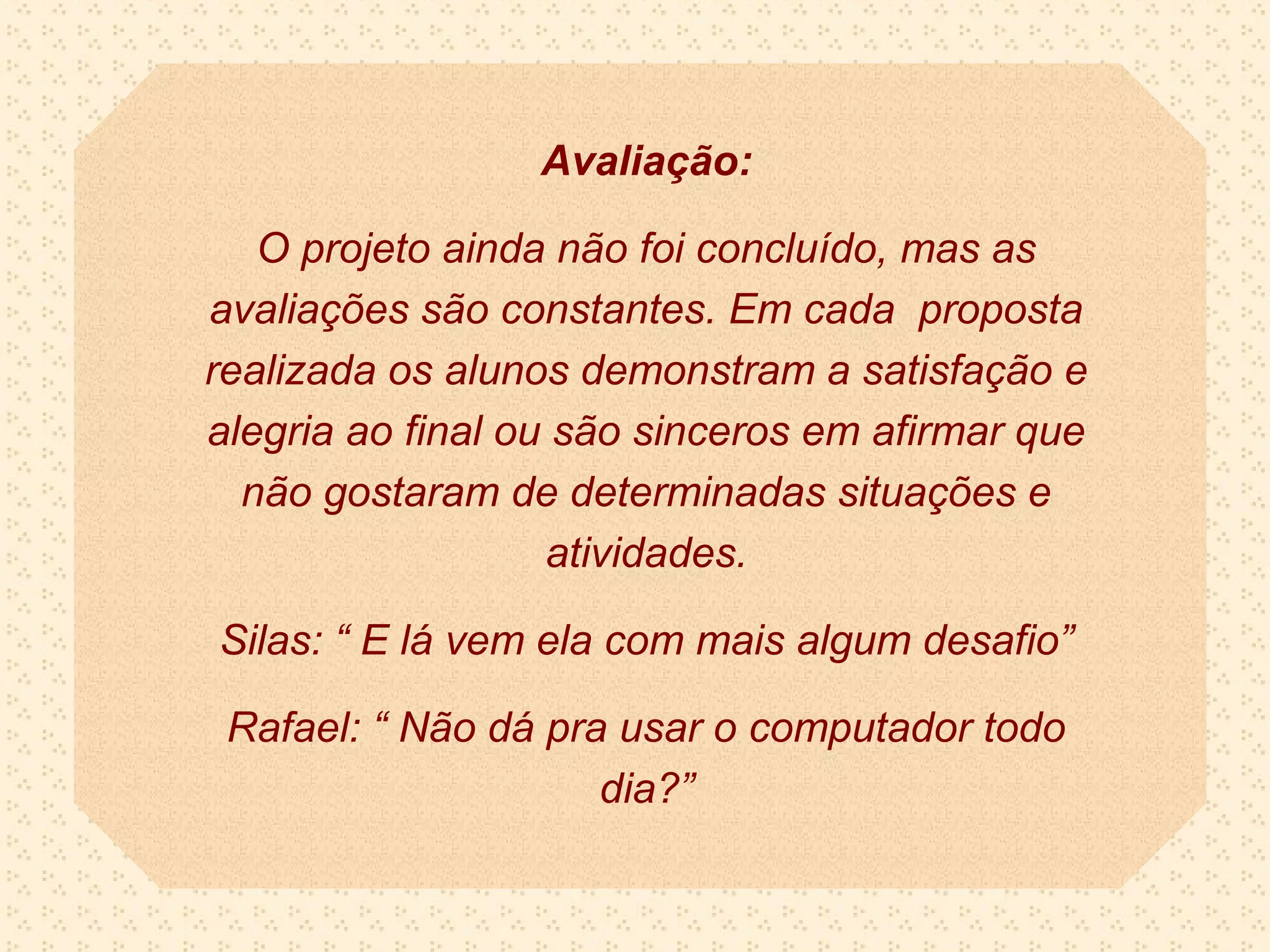 Avaliação:

   O projeto ainda não foi concluído, mas as
avaliações são constantes. Em cada proposta
realizada os alunos demonstram a satisfação e
alegria ao final ou são sinceros em afirmar que
  não gostaram de determinadas situações e
                   atividades.

Silas: “ E lá vem ela com mais algum desafio”

 Rafael: “ Não dá pra usar o computador todo
                     dia?”
 