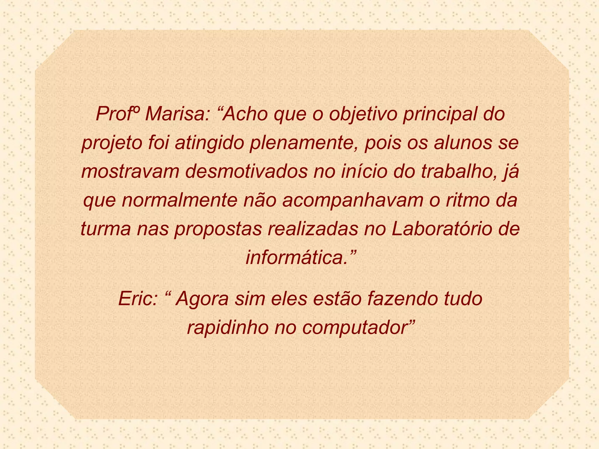Profº Marisa: “Acho que o objetivo principal do
projeto foi atingido plenamente, pois os alunos se
mostravam desmotivados no início do trabalho, já
que normalmente não acompanhavam o ritmo da
turma nas propostas realizadas no Laboratório de
                    informática.”

    Eric: “ Agora sim eles estão fazendo tudo
             rapidinho no computador”
 