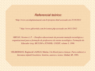 Referencial teórico:
     •http://www.escolaplanetaazul.com.br/projetos.html acessado em 25/10/2012



         * http://www.qdivertido.com.br/contos.php acessado em 30/11/2012



  •BRYAN, Newton A. P. – Desafios educacionais da presente mutação tecnológica e
 organizacional para a formação de professores do ensino tecnológico. Formação do
           Educador (org. BICUDO e JÚNIOR). UNESP, volume 3, 1996.



•ZILBERMAN, Regina & LAJOLO, Marisa. Um Brasil para crianças. Para conhecer a
      literatura infantil brasileira: história, autores e textos. Global, SP, 1993.
 
