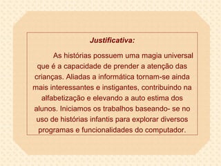 Justificativa:

      As histórias possuem uma magia universal
 que é a capacidade de prender a atenção das
crianças. Aliadas a informática tornam-se ainda
mais interessantes e instigantes, contribuindo na
  alfabetização e elevando a auto estima dos
alunos. Iniciamos os trabalhos baseando- se no
 uso de histórias infantis para explorar diversos
 programas e funcionalidades do computador.
 